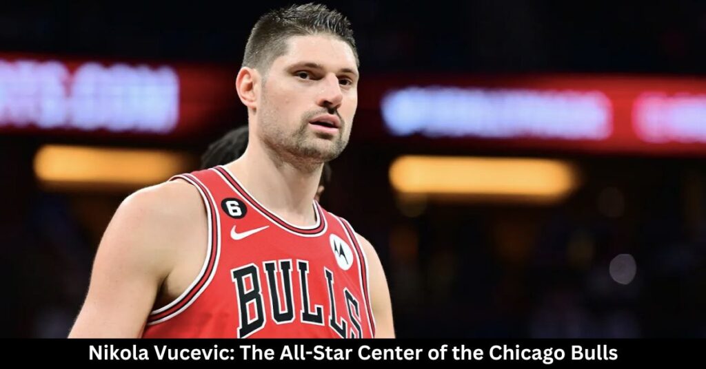 Nikola Vucevic The All-Star Center of the Chicago Bulls